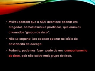 • Muitos pensam que a AIDS acontece apenas em
drogados, homossexuais e prostitutas, que eram os
chamados “grupos de risco”.
• Não se engane; isso ocorreu apenas no início da
descoberta da doença.
• Portanto, podemos fazer parte de um comportamento
de risco, pois não existe mais grupo de risco.
 