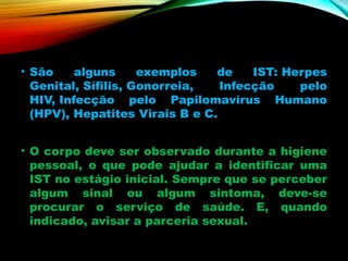 • São alguns exemplos de IST: Herpes
Genital, Sífilis, Gonorreia, Infecção pelo
HIV, Infecção pelo Papilomavírus Humano
(HPV), Hepatites Virais B e C.
• O corpo deve ser observado durante a higiene
pessoal, o que pode ajudar a identificar uma
IST no estágio inicial. Sempre que se perceber
algum sinal ou algum sintoma, deve-se
procurar o serviço de saúde. E, quando
indicado, avisar a parceria sexual.
 