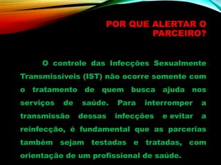 POR QUE ALERTAR O
PARCEIRO?
O controle das Infecções Sexualmente
Transmissíveis (IST) não ocorre somente com
o tratamento de quem busca ajuda nos
serviços de saúde. Para interromper a
transmissão dessas infecções e evitar a
reinfecção, é fundamental que as parcerias
também sejam testadas e tratadas, com
orientação de um profissional de saúde.
 