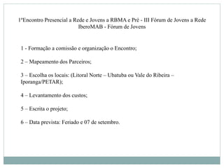 1ºEncontro Presencial a Rede e Jovens a RBMA e Pré - III Fórum de Jovens a Rede
IberoMAB - Fórum de Jovens
1 - Formação a comissão e organização o Encontro;
2 – Mapeamento dos Parceiros;
3 – Escolha os locais: (Litoral Norte – Ubatuba ou Vale do Ribeira –
Iporanga/PETAR);
4 – Levantamento dos custos;
5 – Escrita o projeto;
6 – Data prevista: Feriado e 07 de setembro.
 