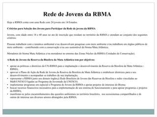 Rede de Jovens da RBMA
Hoje a RBMA conta com uma Rede com 24 jovens em 14 Estados.
Critérios para Seleção dos Jovens para Participar da Rede de jovens da RBMA
Jovens, com idade entre 18 e 40 anos no ato de inscrição que residam no território da RBMA e atendam ao conjunto dos seguintes
critérios:
Pessoas trabalhem com a temática ambiental e/ou desenvolvam pesquisas com meio ambiente e/ou trabalhem em órgãos públicos de
meio ambiente – contribuindo com a conservação e/ou uso sustentável do bioma Mata Atlântica;
Moradores do bioma Mata Atlântica e/ou moradores no entorno das Zonas Núcleo da RBMA (Unidades de Conservação).
A Rede de Jovens da Reserva da Biosfera da Mata Atlântica tem por objetivos:
• apoiar as políticas e diretrizes do CN-RBMA para a implantação e desenvolvimento da Reserva da Biosfera da Mata Atlântica -
RBMA;
• aprovar o Plano de Ação da Rede de Jovens da Reserva da Biosfera da Mata Atlântica e estabelecer diretrizes para o seu
desenvolvimento e acompanhar os trabalhos de sua implantação;
• representar a RBMA junto aos demais órgãos,à Rede Brasileira de Jovens das Reservas da Biosfera e redes vinculadas ao
MaB/UNESCO ligadas ao Programa da Juventude da UNESCO;
• implementar programas em especial o Programa de Jovens da RBMA e apoiar projetos de interesse do Bioma;
• buscar recursos financeiros necessários para a implementação de seu sistema de funcionamento e para apoiar programas e projetos
da RBMA;
• manifestar-se pelos encaminhamentos das questões ambientais no território brasileiro, nos ecossistemas compartilhados e de
outras de interesse aos diversos setores abrangidos pela RBMA.
 