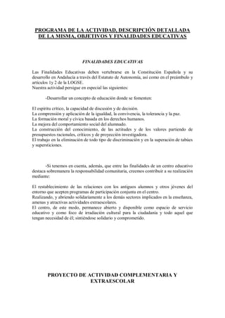 PROGRAMA DE LA ACTIVIDAD, DESCRIPCIÓN DETALLADA
DE LA MISMA, OBJETIVOS Y FINALIDADES EDUCATIVAS
FINALIDADES EDUCATIVAS
Las Finalidades Educativas deben vertebrarse en la Constitución Española y su
desarrollo en Andalucía a través del Estatuto de Autonomía, así como en el preámbulo y
artículos 1y 2 de la LOGSE.
Nuestra actividad persigue en especial las siguientes:
-Desarrollar un concepto de educación donde se fomenten:
El espíritu crítico, la capacidad de discusión y de decisión.
La comprensión y aplicación de la igualdad, la convivencia, la tolerancia y la paz.
La formación moral y cívica basada en los derechos humanos.
La mejora del comportamiento social del alumnado.
La construcción del conocimiento, de las actitudes y de los valores partiendo de
presupuestos racionales, críticos y de proyección investigadora.
El trabajo en la eliminación de todo tipo de discriminación y en la superación de tabúes
y supersticiones.
-Si tenemos en cuenta, además, que entre las finalidades de un centro educativo
destaca sobremanera la responsabilidad comunitaria, creemos contribuir a su realización
mediante:
El restablecimiento de las relaciones con los antiguos alumnos y otros jóvenes del
entorno que acepten programas de participación conjunta en el centro.
Realizando, y abriendo solidariamente a los demás sectores implicados en la enseñanza,
amenas y atractivas actividades extraescolares.
El centro, de este modo, permanece abierto y disponible como espacio de servicio
educativo y como foco de irradiación cultural para la ciudadanía y todo aquel que
tengan necesidad de él; sintiéndose solidario y comprometido.
PROYECTO DE ACTIVIDAD COMPLEMENTARIA Y
EXTRAESCOLAR
 