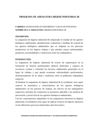 PROGRAMA DE ASIGNATURA HIGIENE INDUSTRIAL III -“LOS AGENTES BIOLÓGICOS AMBIENTALES”
PROGRAMA DE ASIGNATURA HIGIENE INDUSTRIAL III
CARRERA: LICENCIATURA EN SEGURIDAD Y SALUD OCUPACIONAL
NOMBRE DE LA ASIGNATURA: HIGIENE INDUSTRIAL III
DESCRIPCIÓN:
La asignatura de higiene industrial III comprende el estudio de los agentes
biológicos ambientales, identificación, evaluación y medidas de control de
los agentes biológicos ambientales que se originan en los procesos
productivos en los lugares trabajo y que pueden causar enfermedades,
perjuicios, incomodidades e ineficiencia entre los trabajadores.
INTRODUCCIÓN:
La asignatura de higiene industrial III reviste de importancia en la
formación de futuros profesionales idóneos dedicados y capaces de
reconocer, evaluar y controlar los factores ambientales generados en el
lugar de trabajo y que pueda ocasionar enfermedades profesionales,
desmejoramiento de la salud y molestias entre la población trabajadora
expuesta.
Al finalizar la asignatura de higiene industrial III el estudiante será capaz
conocer la naturaleza y características de los agentes biológicos
ambientales en los puestos de trabajo, los efectos en los trabajadores
expuestos, métodos de evaluación, la normativa aplicable y las medicas de
prevención y protección de los agentes biológicos ambientales.
Con los conocimientos adquiridos en las asignaturas anteriores la higiene
industrial, el estudiante será capaz de aplicar técnicas de higiene operativa
en los diferentes procesos industriales más frecuentes.
 