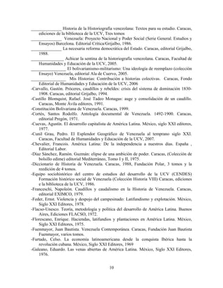 ______________ Historia de la Historiografía venezolana: Textos para su estudio. Caracas,
ediciones de la biblioteca de la UCV, Tres tomos
______________ Venezuela: Proyecto Nacional y Poder Social (Serie General. Estudios y
Ensayos) Barcelona. Editorial Crítica/Grijalbo, 1986.
______________ La necesaria reforma democrática del Estado. Caracas, editorial Grijalbo,
1988.
_______________ Achicar la sentina de la historiografía venezolana. Caracas, Facultad de
Humanidades y Educación de la UCV, 2005.
________________ El bolivarianismo-militarismo: Una ideología de reemplazo (colección
Ensayo) Venezuela, editorial Ala de Cuervo, 2005.
________________ Mis Historias: Contribución a historias colectivas. Caracas, Fondo
Editorial de Humanidades y Educación de la UCV, 2006
-Carvallo, Gastón. Próceres, caudillos y rebeldes: crisis del sistema de dominación 1830-
1908. Caracas, editorial Grijalbo, 1994.
-Castillo Blomquist, Rafael. José Tadeo Monagas: auge y consolidación de un caudillo.
Caracas, Monte Ávila editores, 1991.
-Constitución Bolivariana de Venezuela. Caracas, 1999.
-Cortés, Santos Rodolfo. Antología documental de Venezuela. 1492-1900. Caracas,
editorial Pregón, 1971.
-Cuevas, Agustín. El desarrollo capitalista de América Latina. México, siglo XXI editores,
1977.
-Cunil Grau, Pedro. El Esplendor Geográfico de Venezuela al temprano siglo XXI.
Caracas, Facultad de Humanidades y Educación de la UCV, 2007.
-Chevalier, Francois. América Latina: De la independencia a nuestros días. España ,
Editorial Labor.
-Díaz Sánchez, Ramón. Guzmán: elipse de una ambición de poder. Caracas, (Colección de
bolsillo edime) editorial Mediterráneo, Tomo I y II, 1975.
-Diccionario de Historia de Venezuela. Caracas, 1988, Fundación Polar, 3 tomos y la
reedición de 4 tomos.
-Equipo sociohistórico del centro de estudios del desarrollo de la UCV (CENDES)
Formación histórico social de Venezuela (Colección Historia VIII) Caracas, ediciones
e la biblioteca de la UCV, 1986.
-Franceschi, Napoleón. Caudillos y caudalismo en la Historia de Venezuela. Caracas,
editorial EXIMCO, 1979.
-Feder, Ernst. Violencia y despojo del campesinado: Latifundismo y explotación. México,
Siglo XXI Editores, 1978.
-Flacso-Unesco. Teoría, metodología y política del desarrollo de América Latina. Buenos
Aires, Ediciones FLACSO, 1972.
-Florescano, Enrique. Haciendas, latifundios y plantaciones en América Latina. México,
Siglo XXI Editores, 1975.
-Fuenmayor, Juan Bautista. Venezuela Contemporánea. Caracas, Fundación Juan Bautista
Fuenmayor, varios tomos.
-Furtado, Celso. La economía latinoamericana desde la conquista Ibérica hasta la
revolución cubana. México, Siglo XXI Editores, 1969
-Galeano, Eduardo. Las venas abiertas de América Latina. México, Siglo XXI Editores,
1976.
10
 
