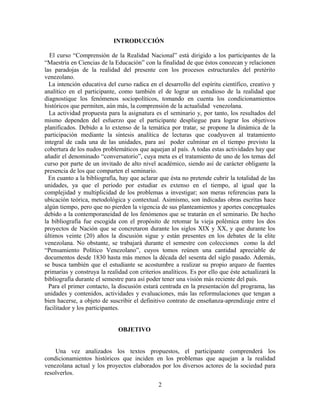 INTRODUCCIÓN
El curso “Comprensión de la Realidad Nacional” está dirigido a los participantes de la
“Maestría en Ciencias de la Educación” con la finalidad de que éstos conozcan y relacionen
las paradojas de la realidad del presente con los procesos estructurales del pretérito
venezolano.
La intención educativa del curso radica en el desarrollo del espíritu científico, creativo y
analítico en el participante, como también el de lograr un estudioso de la realidad que
diagnostique los fenómenos sociopolíticos, tomando en cuenta los condicionamientos
históricos que permiten, aún más, la comprensión de la actualidad venezolana.
La actividad propuesta para la asignatura es el seminario y, por tanto, los resultados del
mismo dependen del esfuerzo que el participante despliegue para lograr los objetivos
planificados. Debido a lo extenso de la temática por tratar, se propone la dinámica de la
participación mediante la síntesis analítica de lecturas que coadyuven al tratamiento
integral de cada una de las unidades, para así poder culminar en el tiempo previsto la
cobertura de los nudos problemáticos que aquejan al país. A todas estas actividades hay que
añadir el denominado “conversatorio”, cuya meta es el tratamiento de uno de los temas del
curso por parte de un invitado de alto nivel académico, siendo así de carácter obligante la
presencia de los que comparten el seminario.
En cuanto a la bibliografía, hay que aclarar que ésta no pretende cubrir la totalidad de las
unidades, ya que el período por estudiar es extenso en el tiempo, al igual que la
complejidad y multiplicidad de los problemas a investigar; son meras referencias para la
ubicación teórica, metodológica y contextual. Asimismo, son indicadas obras escritas hace
algún tiempo, pero que no pierden la vigencia de sus planteamientos y aportes conceptuales
debido a la contemporaneidad de los fenómenos que se tratarán en el seminario. De hecho
la bibliografía fue escogida con el propósito de retomar la vieja polémica entre los dos
proyectos de Nación que se concretaron durante los siglos XIX y XX, y que durante los
últimos veinte (20) años la discusión sigue y están presentes en los debates de la elite
venezolana. No obstante, se trabajará durante el semestre con colecciones como la del
“Pensamiento Político Venezolano”, cuyos tomos reúnen una cantidad apreciable de
documentos desde 1830 hasta más menos la década del sesenta del siglo pasado. Además,
se busca también que el estudiante se acostumbre a realizar su propio arqueo de fuentes
primarias y construya la realidad con criterios analíticos. Es por ello que éste actualizará la
bibliografía durante el semestre para así poder tener una visión más reciente del país.
Para el primer contacto, la discusión estará centrada en la presentación del programa, las
unidades y contenidos, actividades y evaluaciones, más las reformulaciones que tengan a
bien hacerse, a objeto de suscribir el definitivo contrato de enseñanza-aprendizaje entre el
facilitador y los participantes.
OBJETIVO
Una vez analizados los textos propuestos, el participante comprenderá los
condicionamientos históricos que inciden en los problemas que aquejan a la realidad
venezolana actual y los proyectos elaborados por los diversos actores de la sociedad para
resolverlos.
2
 