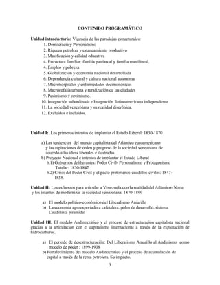 CONTENIDO PROGRAMÁTICO
Unidad introductoria: Vigencia de las paradojas estructurales:
1. Democracia y Personalismo
2. Riqueza petrolera y estancamiento productivo
3. Masificación y calidad educativa
4. Estructura familiar: familia patriarcal y familia matrilineal.
4. Empleo y pobreza
5. Globalización y economía nacional desarrollada
6. Dependencia cultural y cultura nacional autónoma
7. Macrohospitales y enfermedades decimonónicas
8. Macrocefalia urbana y ruralización de las ciudades
9. Pesimismo y optimismo.
10. Integración subordinada e Integración latinoamericana independiente
11. La sociedad venezolana y su realidad discrónica.
12. Excluidos e incluidos.
Unidad I: .Los primeros intentos de implantar el Estado Liberal: 1830-1870
a) Las tendencias del mundo capitalista del Atlántico euroamericano
y las aspiraciones de orden y progreso de la sociedad venezolana de
acuerdo a las ideas liberales e ilustradas.
b) Proyecto Nacional e intentos de implantar el Estado Liberal
b.1) Gobiernos deliberantes: Poder Civil- Personalismo y Protagonismo
Tutelar: 1830-1847
b.2) Crisis del Poder Civil y el pacto pretorianos-caudillos-civiles: 1847-
1858.
Unidad II: Los esfuerzos para articular a Venezuela con la realidad del Atlántico- Norte
y los intentos de modernizar la sociedad venezolana: 1870-1899
a) El modelo político-económico del Liberalismo Amarillo
b) La economía agroexportadora cafetalera, polos de desarrollo, sistema
Caudillista piramidal
Unidad III: El modelo Andinocrático y el proceso de estructuración capitalista nacional
gracias a la articulación con el capitalismo internacional a través de la explotación de
hidrocarburos.
a) El período de desestructuración: Del Liberalismo Amarillo al Andinismo como
modelo de poder : 1899-1908
b) Fortalecimiento del modelo Andinocrático y el proceso de acumulación de
capital a través de la renta petrolera. Su impacto.
3
 