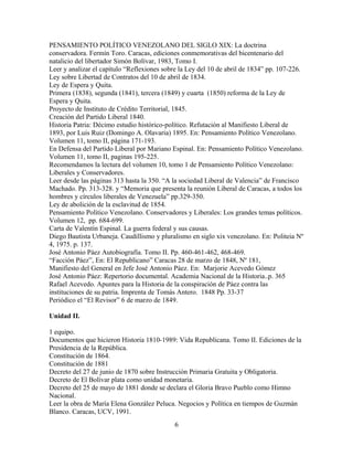 PENSAMIENTO POLÍTICO VENEZOLANO DEL SIGLO XIX: La doctrina
conservadora. Fermín Toro. Caracas, ediciones conmemorativas del bicentenario del
natalicio del libertador Simón Bolívar, 1983, Tomo I.
Leer y analizar el capítulo “Reflexiones sobre la Ley del 10 de abril de 1834” pp. 107-226.
Ley sobre Libertad de Contratos del 10 de abril de 1834.
Ley de Espera y Quita.
Primera (1838), segunda (1841), tercera (1849) y cuarta (1850) reforma de la Ley de
Espera y Quita.
Proyecto de Instituto de Crédito Territorial, 1845.
Creación del Partido Liberal 1840.
Historia Patria: Décimo estudio histórico-político. Refutación al Manifiesto Liberal de
1893, por Luis Ruiz (Domingo A. Olavaria) 1895. En: Pensamiento Político Venezolano.
Volumen 11, tomo II, página 171-193.
En Defensa del Partido Liberal por Mariano Espinal. En: Pensamiento Político Venezolano.
Volumen 11, tomo II, paginas 195-225.
Recomendamos la lectura del volumen 10, tomo 1 de Pensamiento Político Venezolano:
Liberales y Conservadores.
Leer desde las páginas 313 hasta la 350. “A la sociedad Liberal de Valencia” de Francisco
Machado. Pp. 313-328. y “Memoria que presenta la reunión Liberal de Caracas, a todos los
hombres y círculos liberales de Venezuela” pp.329-350.
Ley de abolición de la esclavitud de 1854.
Pensamiento Político Venezolano. Conservadores y Liberales: Los grandes temas políticos.
Volumen 12, pp. 684-699.
Carta de Valentín Espinal. La guerra federal y sus causas.
Diego Bautista Urbaneja. Caudillismo y pluralismo en siglo xix venezolano. En: Politeia Nº
4, 1975. p. 137.
José Antonio Páez Autobiografía. Tomo II. Pp. 460-461-462, 468-469.
“Facción Páez”, En: El Republicano” Caracas 28 de marzo de 1848, Nº 181,
Manifiesto del General en Jefe José Antonio Páez. En: Marjorie Acevedo Gómez
José Antonio Páez: Repertorio documental. Academia Nacional de la Historia..p. 365
Rafael Acevedo. Apuntes para la Historia de la conspiración de Páez contra las
instituciones de su patria. Imprenta de Tomás Antero. 1848 Pp. 33-37
Periódico el “El Revisor” 6 de marzo de 1849.
Unidad II.
1 equipo.
Documentos que hicieron Historia 1810-1989: Vida Republicana. Tomo II. Ediciones de la
Presidencia de la República.
Constitución de 1864.
Constitución de 1881
Decreto del 27 de junio de 1870 sobre Instrucción Primaria Gratuita y Obligatoria.
Decreto de El Bolívar plata como unidad monetaria.
Decreto del 25 de mayo de 1881 donde se declara el Gloria Bravo Pueblo como Himno
Nacional.
Leer la obra de María Elena González Peluca. Negocios y Política en tiempos de Guzmán
Blanco. Caracas, UCV, 1991.
6
 