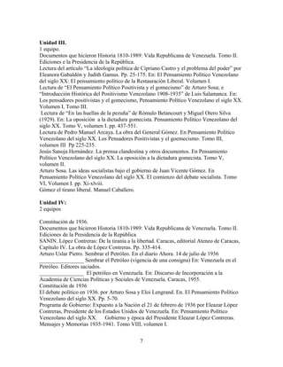 Unidad III.
1 equipo.
Documentos que hicieron Historia 1810-1989: Vida Republicana de Venezuela. Tomo II.
Ediciones e la Presidencia de la República.
Lectura del artículo “La ideología política de Cipriano Castro y el problema del poder” por
Eleanora Gabaldón y Judith Gamus. Pp. 25-175. En: El Pensamiento Político Venezolano
del siglo XX: El pensamiento político de la Restauración Liberal. Volumen I.
Lectura de “El Pensamiento Político Positivista y el gomecismo” de Arturo Sosa; e
“Introducción Histórica del Positivismo Venezolano 1908-1935” de Luis Salamanca. En:
Los pensadores positivistas y el gomecismo, Pensamiento Político Venezolano el siglo XX.
Volumen I, Tomo III.
Lectura de “En las huellas de la pezuña” de Rómulo Betancourt y Miguel Otero Silva
(1929). En: La oposición a la dictadura gomecista. Pensamiento Político Venezolano del
siglo XX. Tomo V, volumen I. pp. 437-551.
Lectura de Pedro Manuel Arcaya. La obra del General Gómez. En Pensamiento Político
Venezolano del siglo XX. Los Pensadores Positivistas y el goemecismo. Tomo III,
volumen III Pp 225-235.
Jesús Sanoja Hernández. La prensa clandestina y otros documentos. En Pensamiento
Político Venezolano del siglo XX. La oposición a la dictadura gomecista. Tomo V,
volumen II.
Arturo Sosa. Las ideas socialistas bajo el gobierno de Juan Vicente Gómez. En
Pensamiento Político Venezolano del siglo XX. El comienzo del debate socialista. Tomo
VI, Volumen I. pp. Xi-xlviii.
Gómez el tirano liberal. Manuel Caballero.
Unidad IV:
2 equipos
Constitución de 1936.
Documentos que hicieron Historia 1810-1989: Vida Republicana de Venezuela. Tomo II.
Ediciones de la Presidencia de la República
SANIN. López Contreras: De la tiranía a la libertad. Caracas, editorial Ateneo de Caracas,
Capítulo IV. La obra de López Contreras. Pp. 335-414.
Arturo Uslar Pietro. Sembrar el Petróleo. En el diario Ahora. 14 de julio de 1936
________________ Sembrar el Petróleo (vigencia de una consigna) En: Venezuela en el
Petróleo. Editores saciados.
________________ El petróleo en Venezuela. En: Discurso de Incorporación a la
Academia de Ciencias Políticas y Sociales de Venezuela. Caracas, 1955.
Constitución de 1936
El debate político en 1936. por Arturo Sosa y Eloi Lengrand. En. El Pensamiento Político
Venezolano del siglo XX. Pp. 5-70.
Programa de Gobierno: Expuesto a la Nación el 21 de febrero de 1936 por Eleazar López
Contreras, Presidente de los Estados Unidos de Venezuela. En: Pensamiento Político
Venezolano del siglo XX. Gobierno y época del Presidente Eleazar López Contreras.
Mensajes y Memorias 1935-1941. Tomo VIII, volumen I.
7
 