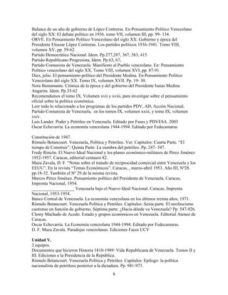 Balance de un año de gobierno de López Contreras. En Pensamiento Político Venezolano
del siglo XX: El debate político en 1936. tomo VII, volumen III, pp. 99- 134.
ORVE. En Pensamiento Político Venezolano del siglo XX: Gobierno y época del
Presidente Eleazar López Contreras. Los partidos políticos 1936-1941. Tomo VIII,
volumen XV, pp. 59-62.
Partido Democrático Nacional. Idem. Pp.277,287, 367, 383, 415.
Partido Republicano Progresista, Idem. Pp.63, 67,
Partido Comunista de Venezuela. Manifiesto al Pueblo venezolano. En: Pensamiento
Político venezolano del siglo XX. Tomo VIII, volumen XVI, pp. 87-91.
Diez, julio. El pensamiento político del Presidente Medina. En Pensamiento Político
Venezolano del siglo XX. Tomo IX, volumen XVII. Pp. 19- 30.
Nora Bustamante. Crónica de la época y del gobierno del Presidente Isaías Medina
Angarita. Idem. Pp.33-62
Recomendamos el tomo IX, Volumen xvii y xviii, para investigar sobre el pensamiento
oficial sobre la política económica.
Leer todo lo relacionado a los programas de los partidos PDV, AD, Acción Nacional,
Partido Comunista de Venezuela, en los tomos IX, volumen xxiii, y tomo IX, volumen
xxiv.
Luis Lander. Poder y Petróleo en Venezuela. Editado por Fases y PDVESA. 2003
Oscar Echevarría. La economía venezolana 1944-1994. Editado por Fedecamaras
Constitución de 1947.
Rómulo Betancourt. Venezuela, Política y Petróleo. Ver: Capítulos: Cuarta Parte. “El
tiempo de Construir”; Quinta Parte: La siembra del petróleo. Pp. 247- 547.
Fredy Rincón. El Nuevo Ideal Nacional y los planes económico-militares de Pérez Jiménez
1952-1957. Caracas, editorial centauro 82.
Maza Zavala, D. F. “Notas sobre el tratado de reciprocidad comercial entre Venezuela y los
EEUU”. En la revista “Temas Económicos”. Caracas, , marzo-abril 1953. Año III, Nº28.
pp.18-32. También el Nº 29 de la misma revista.
Marcos Pérez Jiménez. Pensamiento político del Presidente de Venezuela. Caracas,
Imprenta Nacional, 1954.
___________________ Venezuela bajo el Nuevo Ideal Nacional. Caracas, Imprenta
Nacional, 1953-1954.
Banco Central de Venezuela. La economía venezolana en los últimos treinta años, 1971.
Rómulo Betancourt. Venezuela Política y Petróleo. Capítulos: Sexta parte. El neofascismo
castrense en función de gobierno. Séptima parte: ¿Hacia dónde va Venezuela? Pp. 547-926.
Clemy Machado de Acedo. Estado y grupos económicos en Venezuela. Editorial Ateneo de
Caracas.
Oscar Echevarría. La Economía venezolana 1944-1994. Editado por Fedecamaras.
D. F. Maza Zavala. Paradojas venezolanas. Ediciones Faces UCV
Unidad V.
2 equipos.
Documentos que hicieron Historia 1810-1989: Vida Republicana de Venezuela. Tomos II y
III. Ediciones e la Presidencia de la República.
Rómulo Betancourt. Venezuela Política y Petróleo. Capítulos: Epílogo: la política
nacionalista de petróleos posterior a la dictadura. Pp. 941-973.
8
 