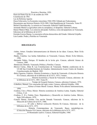 __________________ Posición y Doctrina. 1959.
Pacto de Punto Fijo de 31 de octubre de 1958
Constitución de 1961.
Ley de Reforma Agraria
Oscar Echevarría. La Economía venezolana 1944-1994. Editado por Fedecamaras.
Documentos que hicieron Historia 1810-1989; Vida Republicana de Venezuela. Tomo IV.
Michel Chossudovsky. La miseria en Venezuela. Editorial Vadell hermanos.
Armando Martel La agricultura entre la carraplana y el despelote. Editorial Lisbona.
Héctor Malavé Mata. Los extravíos del poder: Euforia y crisis del populismo en Venezuela.
Ediciones de la biblioteca de la UCV.
Germán Carrera Damas. La necesaria reforma democrática del Estado. Editorial Grijalbo
Luis Lander. Poder y Petróleo en Venezuela
BIBLIOGRAFÍA
-Ardao, Arturo. Estudios latinoamericanos de Historia de las ideas. Caracas, Mote Ávila
editores.
-Banko, Catalina. Las luchas federalistas en Venezuela. Caracas, Monte Ávila Editores,
1996.
-Bernardo Núñez, Enrique. El hombre de la levita gris. Caracas, editorial Ateneo de
Caracas, 1980.
-Betancourt, Rómulo. Venezuela, Política y Petróleo. Caracas.
-Brewer Carías, Allan R. Las Constituciones de Venezuela. Madrid, coediciones de la
UCAB San Cristóbal-Instituto de Estudios Administración Local, Centro de Estudios
Constitucionales de Madrid, 1985.
-Brito Figueroa, Federico. Historia Económica y Social de Venezuela. (Colección Historia
IV) Caracas, ediciones de la biblioteca de la UCV, 1975, 3 tomos
___________________ Historia Económica y Social de Venezuela. Caracas, ediciones de
la biblioteca de la UCV, 1987, Tomo IV.
___________________ Tiempo de Ezequiel Zamora. Caracas, ediciones Centauro, 1974.
-Caballero, Manuel. Las venezuelas del siglo veinte. Caracas, editorial Grijalbo, 1988.
_______________ Gómez el tirano liberal. Caracas. Monte Ávila editores latinoamericana,
1994.
-Cardoso, Ciro y Pérez, Héctor. Historia económica de América Latina. España, Editorial
Crítica, 2 vol.
-Cardoso, F. H y Faletto, Enzo. Dependencia y Desarrollo en América Latina. México,
Siglo XXI editores, 1979.
-Carrera Damas, Germán. Una nación llamada Venezuela. Caracas, ediciones de la
Dirección de Cultura de la UCV, 1980.
______________ El culto a Bolívar (colección Historia II) Caracas, Ediciones de la
biblioteca de la UCV, 1973.
______________ Historia Contemporánea de Venezuela: Bases metodológi-cas.
(Colección Historia VI) Caracas, ediciones de la biblioteca de la UCV, 1977.
______________ El Dominador cautivo. Caracas, Editorial Grijalbo, 1988.
9
 