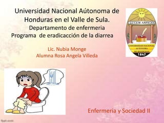 Universidad Nacional Aútonoma de
Honduras en el Valle de Sula.
Departamento de enfermeria
Programa de eradicacción de la diarrea
Lic. Nubia Monge
Alumna Rosa Angela Villeda
Enfermeria y Sociedad II
 