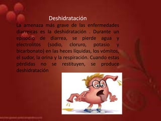 Deshidratación
La amenaza más grave de las enfermedades
diarreicas es la deshidratación . Durante un
episodio de diarrea, se pierde agua y
electrolitos (sodio, cloruro, potasio y
bicarbonato) en las heces líquidas, los vómitos,
el sudor, la orina y la respiración. Cuando estas
pérdidas no se restituyen, se produce
deshidratación
 