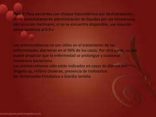 Plan C: Para pacientes con choque hipovolémico por deshidratación:.
Inicie inmediatamente administración de líquidos por vía intravenosa,
con solución Hartmann; si no se encuentra disponible, use solución
salina isotónica al 0.9.v
Los antimicrobianos no son útiles en el tratamiento de las
enfermedades diarreicas en el 90% de los casos. Por otra parte, su uso
puede propiciar que la enfermedad se prolongue y ocasionar
resistencia bacteriana.
Los antimicrobianos sólo están indicados en casos de diarrea por:
Shigella sp, ×Vibrio cholerae, presencia de trofozoitos
de ×Entamoeba histolytica o Giardia lamblia
 