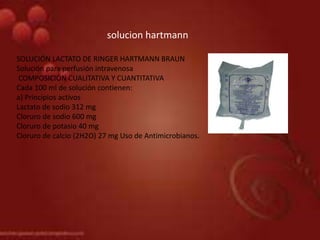 solucion hartmann
SOLUCIÓN LACTATO DE RINGER HARTMANN BRAUN
Solución para perfusión intravenosa
COMPOSICIÓN CUALITATIVA Y CUANTITATIVA
Cada 100 ml de solución contienen:
a) Principios activos
Lactato de sodio 312 mg
Cloruro de sodio 600 mg
Cloruro de potasio 40 mg
Cloruro de calcio (2H2O) 27 mg Uso de Antimicrobianos.
 