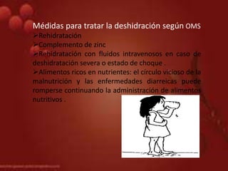 Médidas para tratar la deshidración según OMS
Rehidratación
Complemento de zinc
Rehidratación con fluidos intravenosos en caso de
deshidratación severa o estado de choque .
Alimentos ricos en nutrientes: el círculo vicioso de la
malnutrición y las enfermedades diarreicas puede
romperse continuando la administración de alimentos
nutritivos .
 