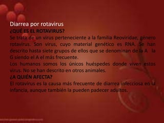 Diarrea por rotavirus
¿QUÉ ES EL ROTAVIRUS?
Se trata de un virus perteneciente a la familia Reoviridae, género
rotavirus. Son virus, cuyo material genético es RNA. Se han
descrito hasta siete grupos de ellos que se denominan de la A la
G siendo el A el más frecuente.
Los humanos somos los únicos huéspedes donde viven estos
virus. No se han descrito en otros animales.
¿A QUIÉN AFECTA?
El rotavirus es la causa más frecuente de diarrea infecciosa en la
infancia, aunque también la pueden padecer adultos.
 