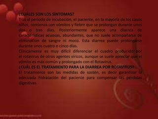 ¿CUÁLES SON LOS SÍNTOMAS?
Tras el periodo de incubación, el paciente, en la mayoría de los casos
niños, comienza con vómitos y fiebre que se prolongan durante unos
dos o tres días. Posteriormente aparece una diarrea de
características acuosas, abundantes, que no suele acompañarse de
eliminación de sangre ni moco. Esta diarrea puede prolongarse
durante unos cuatro o cinco días.
Clínicamente es muy difícil diferenciar el cuadro producido por
el rotavirus de otros agentes víricos, aunque se suele apreciar que el
vómito es más común y prolongado con el Rotavirus.
¿CUÁL ES EL TRATAMIENTO PARA LA DIARREA POR ROTAVIRUS?
El tratamiento son las medidas de sostén, es decir garantizar la
adecuada hidratación del paciente para compensar las pérdidas
digestivas.
 