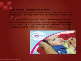 ¿CÓMO PREVENIR LA INFECCIÓN POR ROTAVIRUS?
La transmisión es por vía fecal oral. Por este motivo, debemos insistir en una
adecuada higiene de manos, con lavado de las mismas cada vez que se acuda
al baño.
Cuando tengamos que atender a una persona con la infección por rotavirus,
debemos continuar con una adecuada limpieza de manos y de los objetos que
pudieran haberse contaminados, desechando adecuadamente los pañales o
restos fecales, evitando su contacto con otros elementos.
 