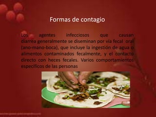Formas de contagio
Los agentes infecciosos que causan
diarrea generalmente se diseminan por vía fecal oral
(ano-mano-boca), que incluye la ingestión de agua o
alimentos contaminados fecalmente, y el contacto
directo con heces fecales. Varios comportamientos
específicos de las personas
 