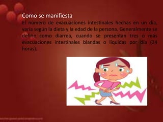 .Como se manifiesta
El número de evacuaciones intestinales hechas en un día,
varía según la dieta y la edad de la persona. Generalmente se
define como diarrea, cuando se presentan tres o más
evacuaciones intestinales blandas o líquidas por día (24
horas).
 