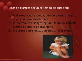 Tipos de diarreas segun el tiempo de duracion:
1. la diarrea acuosa aguda, que dura varias horas o
días, y comprende el cólera
2. la diarrea con sangre aguda, también llamada
diarrea disentérica o disentería
3. la diarrea persistente, que dura 14 días o más.
 