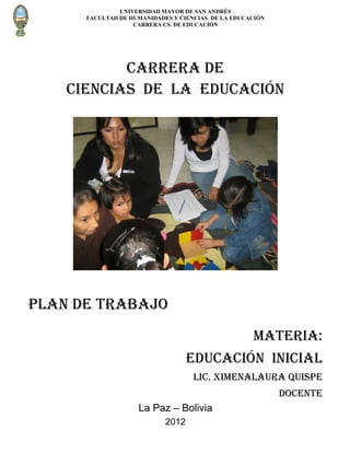 UNIVERSIDAD MAYOR DE SAN ANDRÉS
      FACULTAD DE HUMANIDADES Y CIENCIAS DE LA EDUCACIÓN
                   CARRERA CS. DE EDUCACIÓN




           CARRERA DE
    CIENCIAS DE LA EDUCACIÓN




Plan de trabajo
                                                    MATERIA:
                                   Educación inicial
                                    Lic. Ximenalaura quispe
                                                           DOCENTE
                    La Paz – Bolivia
                            2012
 