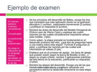 Ejemplo de examen
El examen
siempre
evaluará
competencia
s
conceptuales
,
procedimenta
les y
actitudinales.
Se exige la
utilización de
un lenguaje
técnico
apropiado, el
reconocimien
to de las
fuentes
utilizadas
 De los principios del desarrollo de Baltes, escoja los tres
que considere que más aplicación tienen en el quehacer
educativo (1 puntos) , explíquelos brevemente (2 puntos)
y justifique su respuesta (2 puntos).
 Nombre las áreas de desarrollo del Modelo Octogonal de
Chilina Leon de Viloria (1pto) y explique las cuatro
razones por las cuales consideramos importante utilizar
este modelo. (1pto)
 Como saben, la etapa prenatal es fundamental en el
desarrollo evolutivo del niño. ¿qué tipo de preguntas haría
a una madre sobre esta etapa?. Formule 8 preguntas (2
ptos), y justifique las razones por las cuales esa
información es valiosa (3 pts)
 Explique qué es el proceso de apego, los tipos de apego
que pueden existir según la teoría de Bowlby (2 pts) , y
según su propio criterio, nombre 3 aplicaciones prácticas
de esta teoría en la educación, justificando su respuesta.
(3 ptos)
 Nombre las etapas del desarrollo. Escoja una de las que
hemos visto hasta ahora, y explique utilizando una
perspectiva teórica el desarrollo emocional en esta etapa.
Prof. Rosario Vasquez R. - psicóloga
 