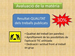 Avaluació de la matèria
30%Resultat-QUALITAT
dels treballs publicats
• Qualitat del treball (en parelles)
• Aprofitament de les possibilitats de
l’aplicació TIC utilitzada
• Dedicació i actitud front al treball
en grup
 