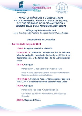 ASPECTOS PRÁCTICOS Y CONSECUENCIAS
EN LA ADMINISTRACIÓN LOCAL DE LA LEY 27/2013,
DE 27 DE DICIEMBRE, DE RACIONALIZACIÓN Y
SOSTENIBILIDAD DE LA ADMINISTRACIÓN LOCAL
Málaga, 8 y 9 de mayo de 2014
Lugar de celebración: Auditorio del Museo Carmen Thyssen Málaga
Desarrollo de las Jornadas
Jueves, 8 de mayo de 2014
17.00 h. Inauguración de las Jornadas.
17.30-18.15 h. Ponencia “Motivación de la reforma,
génesis, evolución y resultado final de la Ley 27/2013, de
Racionalización y Sostenibilidad de la Administración
Local.
18.15 h. Coloquio.
Ponente: Dª. María Dolores de Vicente Ruiz.
Vocal Asesora. Secretaría General Técnica del Ministerio de
Hacienda y Administraciones Públicas.
18.45-19.30 h. Ponencia “Los servicios públicos según la
Ley 27/2013; la reordenación del Sector Público Local.”
19.30 h. Coloquio.
Ponente: D. Federico A. Castillo Blanco.
Catedrático de Derecho Administrativo. Universidad de
Granada.
20.30 h. Copa en El Pimpi.
 