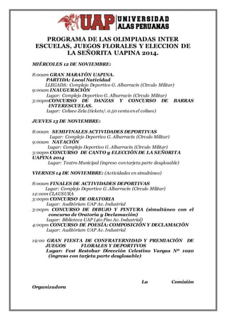 PROGRAMA DE LAS OLIMPIADAS INTER 
ESCUELAS, JUEGOS FLORALES Y ELECCION DE 
LA SEÑORITA UAPINA 2014. 
MIÉRCOLES 12 DE NOVIEMBRE: 
8:00am GRAN MARATÓN UAPINA. 
PARTIDA: Local Natividad 
LLEGADA: Complejo Deportivo G. Albarracín (Círculo Militar) 
9:00am INAUGURACIÓN 
Lugar: Complejo Deportivo G. Albarracín (Círculo Militar) 
3:00pmCONCURSO DE DANZAS Y CONCURSO DE BARRAS 
INTERESCUELAS. 
Lugar: Coliseo Zela (tickets/. 0.50 venta en el coliseo) 
JUEVES 13 DE NOVIEMBRE: 
8:00am SEMIFINALES ACTIVIDADES DEPORTIVAS 
Lugar: Complejo Deportivo G. Albarracín (Círculo Militar) 
9:00am NATACIÓN 
Lugar: Complejo Deportivo G. Albarracín (Círculo Militar) 
3:00pm CONCURSO DE CANTO y ELECCIÓN DE LA SEÑORITA 
UAPINA 2014 
Lugar: Teatro Municipal (ingreso con tarjeta parte desglosable) 
VIERNES 14 DE NOVIEMBRE: (Actividades en simultáneo) 
8:00am FINALES DE ACTIVIDADES DEPORTIVAS 
Lugar: Complejo Deportivo G. Albarracín (Círculo Militar) 
12:00m CLAUSURA 
3:00pm CONCURSO DE ORATORIA 
Lugar: Auditórium UAP Av. Industrial 
3:00pm CONCURSO DE DIBUJO Y PINTURA (simultáneo con el 
concurso de Oratoria y Declamación) 
Lugar: Biblioteca UAP (4to Piso Av. Industrial) 
4:00pm CONCURSO DE POESÍA: COMPOSICIÓN Y DECLAMACIÓN 
Lugar: Auditórium UAP Av. Industrial 
19:00 GRAN FIESTA DE CONFRATERNIDAD Y PREMIACIÓN DE 
JUEGOS FLORALES Y DEPORTIVOS 
Lugar: Fest Restobar Dirección Celestino Vargas Nº 1020 
(ingreso con tarjeta parte desglosable) 
La Comisión 
Organizadora 
