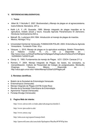 V. REFERENCIAS BIBLIOGRAFICAS.
1. Textos
Altieri M, Y Nicholls C. 2007. Biodiversidad y Manejo de plagas en al agroecosistema.
Icaria Editorial. Barcelona. 247 p.
Keith L.A. Y J.R. Quezada. 1989. Manejo integrado de plagas insectiles en la
agricultura. Estado actual y futuro. Escuela Agrícola Panamericana El Zamorano.
Honduras Centroamerica 623 p.
Metcalf, RL; Luckmann,WH.1994. Introducción al manejo de plagas de insectos.
Mexico, Noriega.710 p.
Universidad Central de Venezuela- FUNDACION POLAR. 2003. Entomofauna Agricola
Venezolana. Fundación Polar. 93 p.
Vázquez L. 2010. Manejo de plagas en la agricultura ecológica. Boletin Fitosanitario.
(La Habana –Cuba) 15, (1). 120 p. Disponible en :
http://www.inisav.cu/OtrasPub/Manejo%20plagas%20agricultura%20ecol%C3%B3gica
.%20INISAV.%202010.pdf.
Clavijo S. 1993. Fundamentos de manejo de Plagas. UCV. CDCH- Caracas 211 p
Romero, F. 2004. Manejo Integrado de Plagas: las bases, los conceptos, su
mercantilización. Instituto de Fitosanidad del Colegio de postgraduados. Montecillo,
Chapingo, Tezcoco, México. Disponible en :
http://vaca.agro.uncor.edu/~biblio/Manejo%20de%20Plagas.pdf
2. Revistas científicas.
Boletín de la Sociedad de Entomología Venezuela
Entomotropica (Venezuela)
Manejo Integrado de Plagas (CATIE-Costa Rica)
Revista de la Sociedad Colombiana de Entomología.
Agronomía Tropical (Venezuela)
Fonaiap Divulga (Venezuela)
2. Pagina Web de interés:
http://www.sidven.info.ve/index.php/subcategorias/detalle/2.
http://www.ipm.ucdavis.edu/
http://www.entsoc.org/
http://attra.ncat.org/espanol/manejo.html.
http://ipmworld.umn.edu/cancelado/Spchapters/MacRaeWWWSp.htm
 