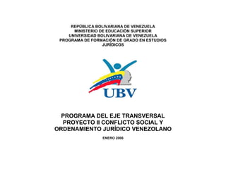 REPÚBLICA BOLIVARIANA DE VENEZUELA
      MINISTERIO DE EDUCACIÓN SUPERIOR
    UNIVERSIDAD BOLIVARIANA DE VENEZUELA
 PROGRAMA DE FORMACIÓN DE GRADO EN ESTUDIOS
                  JURÍDICOS




  PROGRAMA DEL EJE TRANSVERSAL
  PROYECTO II CONFLICTO SOCIAL Y
ORDENAMIENTO JURÍDICO VENEZOLANO
                 ENERO 2006
 
