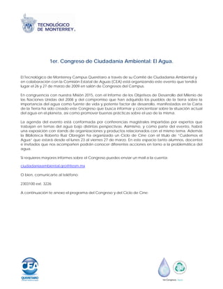 1er. Congreso de Ciudadanía Ambiental: El Agua.


El Tecnológico de Monterrey Campus Querétaro a través de su Comité de Ciudadanía Ambiental y
en colaboración con la Comisión Estatal de Aguas (CEA) está organizando este evento que tendrá
lugar el 26 y 27 de marzo de 2009 en salón de Congresos del Campus.

En congruencia con nuestra Misión 2015, con el Informe de los Objetivos de Desarrollo del Milenio de
las Naciones Unidas del 2008 y del compromiso que han adquirido los pueblos de la tierra sobre la
importancia del agua como fuente de vida y potente factor de desarrollo, manifestados en la Carta
de la Tierra ha sido creado este Congreso que busca informar y concientizar sobre la situación actual
del agua en el planeta, así como promover buenas prácticas sobre el uso de la misma.

La agenda del evento está conformada por conferencias magistrales impartidas por expertos que
trabajan en temas del agua bajo distintas perspectivas. Asimismo, y como parte del evento, habrá
una exposición con stands de organizaciones y productos relacionados con el mismo tema. Además
la Biblioteca Roberto Ruíz Obregón ha organizado un Ciclo de Cine con el título de “Cuidemos el
Agua” que estará desde el lunes 23 al viernes 27 de marzo. En este espacio tanto alumnos, docentes
e invitados que nos acompañen podrán conocer diferentes acciones en torno a la problemática del
agua.

Si requieres mayores informes sobre el Congreso puedes enviar un mail a la cuenta:

ciudadaniaambiental.qro@itesm.mx

O bien, comunicarte al teléfono:

2303100 ext. 3226

A continuación te anexo el programa del Congreso y del Ciclo de Cine:
 