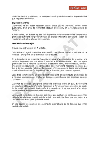 temes de la vida quotidiana, tot adequant-se al grau de formalitat imprescindible
que requereix el context.

Expressió escrita
L’aprenent ha de poder redactar textos breus (30-40 paraules) sobre temes
quotidians, d’un grau de formalitat adequat al context, en la varietat pròpia de
l’entorn.

A més a més, en acabar aquest curs l’aprenent haurà de tenir una competència
gramatical suficient per poder utilitzar els signes ortogràfics del català i saber-los
relacionar amb el so al qual corresponen.

Estructura i contingut

El curs està estructurat en 7 unitats.

Cada unitat s’organitza en una introducció, 2 o 3 blocs temàtics, un apartat de
fonètica i ortografia, un d’avaluació i un d’apunts.

En la introducció es presenta l’objectiu principal d’aprenentatge de la unitat, una
habilitat lingüística en una situació comunicativa determinada, i els continguts
gramaticals de la llengua (gramatical i discursiu, lèxic, morfosintàctic, fonètic i
ortogràfic, sociocultural i sociolingüístic) que l’aprenent necessita conèixer per
dur a terme aquesta habilitat. En acabat, s’hi presenta la tasca comunicativa
principal que haurà de fer l’aprenent per aplicar els coneixements apresos.

Cada bloc temàtic conté un seguit d’activitats amb els continguts gramaticals de
la llengua corresponents i algunes tasques específiques per practicar aquests
continguts.

L’apartat de fonètica i ortografia conté una avaluació inicial en què, d’acord amb
els resultats obtinguts, s’orienta l’aprenent a fer determinats exercicis de repàs
de la unitat per millorar l’ortografia i la pronúncia, i tot un seguit d’activitats
sobre diversos aspectes de fonètica i ortografia.

L’avaluació consisteix en diverses activitats per avaluar els continguts que s’han
treballat en els blocs temàtics de la unitat i una activitat final que correspon a la
tasca comunicativa principal de la unitat.

En els apunts es recullen els continguts gramaticals de la llengua que s’han
tractat a la unitat.
 