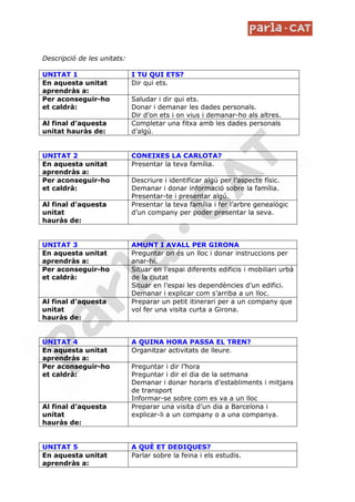 Descripció de les unitats:

UNITAT 1                     I TU QUI ETS?
En aquesta unitat            Dir qui ets.
aprendràs a:
Per aconseguir-ho            Saludar i dir qui ets.
et caldrà:                   Donar i demanar les dades personals.
                             Dir d’on ets i on vius i demanar-ho als altres.
Al final d’aquesta           Completar una fitxa amb les dades personals
unitat hauràs de:            d’algú.


UNITAT 2                     CONEIXES LA CARLOTA?
En aquesta unitat            Presentar la teva família.
aprendràs a:
Per aconseguir-ho            Descriure i identificar algú per l’aspecte físic.
et caldrà:                   Demanar i donar informació sobre la família.
                             Presentar-te i presentar algú.
Al final d’aquesta           Presentar la teva família i fer l’arbre genealògic
unitat                       d’un company per poder presentar la seva.
hauràs de:


UNITAT 3                     AMUNT I AVALL PER GIRONA
En aquesta unitat            Preguntar on és un lloc i donar instruccions per
aprendràs a:                 anar-hi.
Per aconseguir-ho            Situar en l’espai diferents edificis i mobiliari urbà
et caldrà:                   de la ciutat
                             Situar en l’espai les dependències d’un edifici.
                             Demanar i explicar com s’arriba a un lloc.
Al final d’aquesta           Preparar un petit itinerari per a un company que
unitat                       vol fer una visita curta a Girona.
hauràs de:


UNITAT 4                     A QUINA HORA PASSA EL TREN?
En aquesta unitat            Organitzar activitats de lleure.
aprendràs a:
Per aconseguir-ho            Preguntar i dir l’hora
et caldrà:                   Preguntar i dir el dia de la setmana
                             Demanar i donar horaris d’establiments i mitjans
                             de transport
                             Informar-se sobre com es va a un lloc
Al final d’aquesta           Preparar una visita d’un dia a Barcelona i
unitat                       explicar-li a un company o a una companya.
hauràs de:


UNITAT 5                     A QUÈ ET DEDIQUES?
En aquesta unitat            Parlar sobre la feina i els estudis.
aprendràs a:
 