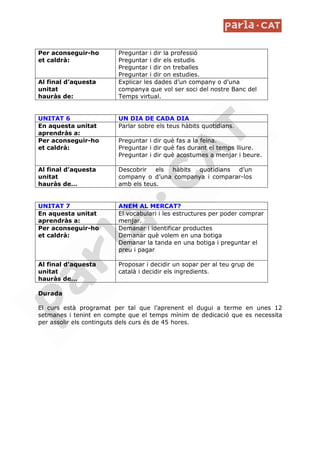 Per aconseguir-ho        Preguntar i dir la professió
et caldrà:               Preguntar i dir els estudis
                         Preguntar i dir on treballes
                         Preguntar i dir on estudies.
Al final d’aquesta       Explicar les dades d’un company o d’una
unitat                   companya que vol ser soci del nostre Banc del
hauràs de:               Temps virtual.


UNITAT 6                 UN DIA DE CADA DIA
En aquesta unitat        Parlar sobre els teus hàbits quotidians.
aprendràs a:
Per aconseguir-ho        Preguntar i dir què fas a la feina.
et caldrà:               Preguntar i dir què fas durant el temps lliure.
                         Preguntar i dir què acostumes a menjar i beure.

Al final d’aquesta       Descobrir els  hàbits quotidians  d’un
unitat                   company o d’una companya i comparar-los
hauràs de…               amb els teus.


UNITAT 7                 ANEM AL MERCAT?
En aquesta unitat        El vocabulari i les estructures per poder comprar
aprendràs a:             menjar.
Per aconseguir-ho        Demanar i identificar productes
et caldrà:               Demanar què volem en una botiga
                         Demanar la tanda en una botiga i preguntar el
                         preu i pagar

Al final d’aquesta       Proposar i decidir un sopar per al teu grup de
unitat                   català i decidir els ingredients.
hauràs de…

Durada

El curs està programat per tal que l’aprenent el dugui a terme en unes 12
setmanes i tenint en compte que el temps mínim de dedicació que es necessita
per assolir els continguts dels curs és de 45 hores.
 