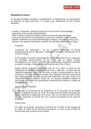 Modalitat de tutoria

En aquesta modalitat, basada en la participació, la interactivitat i la comunicació,
és essencial la figura del tutor o la tutora, que, bàsicament, té les funcions
següents:



—   orientar i assessorar l’aprenent durant tot el seu procés d’aprenentatge
—   supervisar el seu procés d’aprenentatge
—   oferir-li ajuda i suport permanent durant tot el procés d’aprenentatge
—   motivar-lo, promoure’n la participació i animar-lo a realitzar el curs complet
—   facilitar-li diferents recursos d’aprenentatge (enllaços, recursos en xarxa, etc.)
—   avaluar-li les tasques individuals i moderar les activitats que es facin en grup.

       Avaluació

       L’avaluació és continuada i es du a terme mitjançant el procés
       d’autoavaluació que fa l’aprenent i mitjançant l’avaluació constant que en fa
       el tutor o tutora.

       D’una banda, el procés d’autoavaluació que fa l’aprenent té lloc mitjançant
       les activitats autocorrectives de la unitat, que es poden corregir
       immediatament en acabar l’activitat. Les qualificacions d’aquestes activitats
       es poden consultar a l’apartat de qualificacions que hi ha a l’aula.

       D’altra banda, el procés d’avaluació que en fa el tutor o tutora té lloc
       mitjançant les tasques específiques que hi ha a cada bloc i la tasca final de
       l’apartat d’avaluació, que s’han de lliurar al tutor o tutora perquè en faci la
       correcció o s’han de realitzar en temps real mitjançant l’eina de comunicació
       que s’indica en cada cas, com ara el correu electrònic, els xats, el fòrum, la
       videoconferència, la pissarra virtual, etc. En aquesta modalitat s’ofereix el
       xat de veu com a eina de comunicació fonamental per facilitar el treball de
       l’expressió oral.

       Temporització i calendari

       El calendari de lliurament de les tasques és en el document Pla de treball
       penjat a l’apartat recursos de l’aula. Es tracta d’una orientació temporal per
       ajudar l’aprenent a organitzar-se la feina i que no s’ho deixi tot per al final.
       Cal que l’aprenent el consulti per dur a terme les tasques en els terminis
       proposats.

       Criteri d’èxit

       Per poder ser avaluat, l’aprenent ha d’haver fet el 100% de les tasques de
       la unitat i el 100% de les activitats d’avaluació, i, a més a més, el 50% de
       les activitats que puntuen de les unitats.
 
