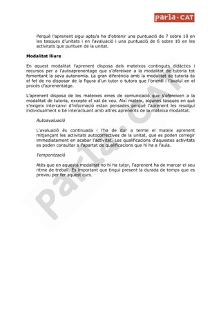 Perquè l’aprenent sigui apte/a ha d’obtenir una puntuació de 7 sobre 10 en
     les tasques d’unitats i en l’avaluació i una puntuació de 6 sobre 10 en les
     activitats que puntuen de la unitat.

Modalitat lliure

En aquest modalitat l’aprenent disposa dels mateixos continguts didàctics i
recursos per a l’autoaprenentage que s’ofereixen a la modalitat de tutoria tot
fomentant la seva autonomia. La gran diferència amb la modalitat de tutoria és
el fet de no disposar de la figura d’un tutor o tutora que l’orienti i l’avaluï en el
procés d’aprenentatge.

L’aprenent disposa de les mateixes eines de comunicació que s’ofereixen a la
modalitat de tutoria, excepte el xat de veu. Així mateix, algunes tasques en què
s’exigeix intercanvi d’informació estan pensades perquè l’aprenent les resolgui
individualment o bé interactuant amb altres aprenents de la mateixa modalitat.

     Autoavaluació

     L’avaluació és continuada i l’ha de dur a terme el mateix aprenent
     mitjançant les activitats autocorrectives de la unitat, que es poden corregir
     immediatament en acabar l’activitat. Les qualificacions d’aquestes activitats
     es poden consultar a l’apartat de qualificacions que hi ha a l’aula.

     Temporització

     Atès que en aquesta modalitat no hi ha tutor, l’aprenent ha de marcar el seu
     ritme de treball. És important que tingui present la durada de temps que es
     preveu per fer aquest curs.
 
