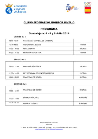 Responsable Área de Formación:
Javier Pardo
C/ Ferraz, 16 - 28008 – Madrid – España Telfs.: 34 915 477 758 / 477 791 / 593 869 - Fax: 34 915 474 297
www.feboxeo.com E-mail: feboxeo@feboxeo.com
CURSO FEDERATIVO MONITOR NIVEL O
PROGRAMA
Guadalajara. 4 - 5 y 6 Julio 2014
VIERNES Día 4
16:00 -17:00 Presentación. ENTREGA DE MATERIAL
17:00-18:00 HISTORIA DEL BOXEO 1HORA
18:00 – 20:00 REGLAMENTO 2HORAS
20:00 – 21:00 MEDICINA DEPORTIVA 1HORA
SÁBADO Día 5
10:00 - 12:00 PREPARACIÓN FÍSICA 2HORAS
12:00 – 14:00 METODOLOGÍA DEL ENTRENAMIENTO 2HORAS
16:00 – 21:00 PRÁCTICAS DE BOXEO 5HORAS
DOMINGO Día 6
10:00 - 12:00
PRÁCTICAS DE BOXEO 2HORAS
12:00 – 13:30
EXÁMEN PRÁCTICO 1´5HORAS
13 :30 -15 :00
EXÁMEN TEÓRICO 1´5HORAS
 