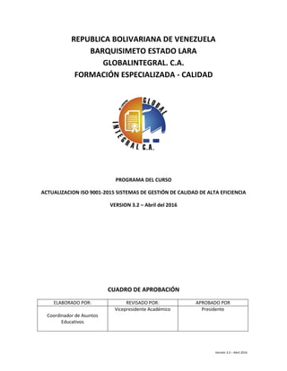 Versión 3.2 – Abril 2016
REPUBLICA BOLIVARIANA DE VENEZUELA
BARQUISIMETO ESTADO LARA
GLOBALINTEGRAL. C.A.
FORMACIÓN ESPECIALIZADA - CALIDAD
PROGRAMA DEL CURSO
ACTUALIZACION ISO 9001-2015 SISTEMAS DE GESTIÓN DE CALIDAD DE ALTA EFICIENCIA
VERSION 3.2 – Abril del 2016
CUADRO DE APROBACIÓN
ELABORADO POR: REVISADO POR: APROBADO POR
Coordinador de Asuntos
Educativos
Vicepresidente Académico Presidente
 
