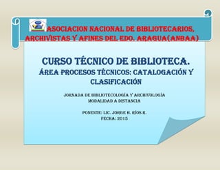 JORNADA DE BIBLIOTECOLOGÍA Y ARCHIVOLOGÍA
Modalidad a distancia
PONENTE: LIC. JORGE H. RÍOS R.
FECHA: 2015
CURSO TÉCNICO DE BIBLIOTECA.
ÁREA PROCESOS TÉCNICOS: CATALOGACIÓN Y
CLASIFICACIÓN
ASOCIACION NACIONAL DE BIBLIOTECARIOS,
archivistas Y AFINES DEL EDO. ARAGUA(anbaa)
 