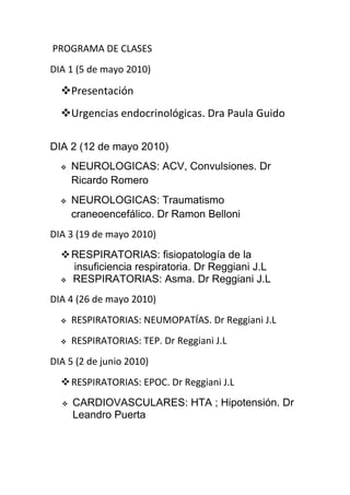 PROGRAMA DE CLASES
DIA 1 (5 de mayo 2010)

  Presentación
  Urgencias endocrinológicas. Dra Paula Guido

DIA 2 (12 de mayo 2010)
     NEUROLOGICAS: ACV, Convulsiones. Dr
      Ricardo Romero
     NEUROLOGICAS: Traumatismo
      craneoencefálico. Dr Ramon Belloni
DIA 3 (19 de mayo 2010)
   RESPIRATORIAS: fisiopatología de la
    insuficiencia respiratoria. Dr Reggiani J.L
   RESPIRATORIAS: Asma. Dr Reggiani J.L


DIA 4 (26 de mayo 2010)
     RESPIRATORIAS: NEUMOPATÍAS. Dr Reggiani J.L
     RESPIRATORIAS: TEP. Dr Reggiani J.L
DIA 5 (2 de junio 2010)
   RESPIRATORIAS: EPOC. Dr Reggiani J.L
     CARDIOVASCULARES: HTA ; Hipotensión. Dr
      Leandro Puerta
 