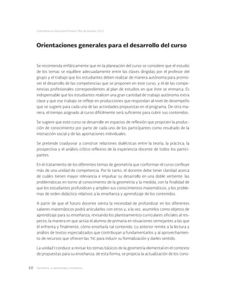 Geometría: su aprendizaje y enseñanza10
Licenciatura en Educación Primaria. Plan de estudios 2012
Orientaciones generales para el desarrollo del curso
Se recomienda enfáticamente que en la planeación del curso se considere que el estudio
de los temas se equilibre adecuadamente entre las clases dirigidas por el profesor del
grupo y el trabajo que los estudiantes deben realizar de manera autónoma para promo-
ver el desarrollo de las competencias que se proponen en este curso, y el de las compe-
tencias profesionales correspondientes al plan de estudios en que éste se enmarca. Es
indispensable que los estudiantes realicen una gran cantidad de trabajo autónomo extra
clase y que ese trabajo se refleje en producciones que respondan al nivel de desempeño
que se sugiere para cada una de las actividades propuestas en el programa. De otra ma-
nera, el tiempo asignado al curso difícilmente será suficiente para cubrir sus contenidos.
Se sugiere que este curso se desarrolle en espacios de reflexión que propicien la produc-
ción de conocimiento por parte de cada uno de los participantes como resultado de la
interacción social y de las aportaciones individuales.
Se pretende coadyuvar a construir relaciones dialécticas entre la teoría, la práctica, la
prospectiva y el análisis crítico reflexivo de la experiencia docente de todos los partici-
pantes.
En el tratamiento de los diferentes temas de geometría que conforman el curso confluye
más de una unidad de competencia. Por lo tanto, el docente debe tener claridad acerca
de cuáles tienen mayor relevancia e impulsar su desarrollo en una doble vertiente: las
problemáticas en torno al conocimiento de la geometría y la medida, con la finalidad de
que los estudiantes profundicen y amplíen sus conocimientos matemáticos, y los proble-
mas de orden didáctico relativos a la enseñanza y aprendizaje de los contenidos.
A partir de que el futuro docente sienta la necesidad de profundizar en los diferentes
saberes matemáticos podrá articularlos con otros y, a la vez, asumirlos como objetos de
aprendizaje para su enseñanza, revisando los planteamientos curriculares oficiales al res-
pecto, la manera en que actúa el alumno de primaria en situaciones semejantes a las que
él enfrenta y finalmente, cómo enseñaría tal contenido. Lo anterior remite a la lectura y
análisis de textos especializados que contribuyan a fundamentarlos y al aprovechamien-
to de recursos que ofrecen las tic para inducir su formalización y darles sentido.
La unidad I conduce a revisar los temas básicos de la geometría elemental en el contexto
de propuestas para su enseñanza; de esta forma, se propicia la actualización de los cono-
 