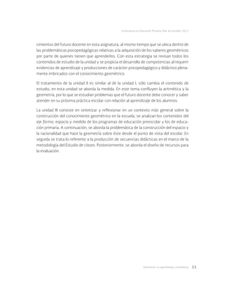 Geometría: su aprendizaje y enseñanza 11
Licenciatura en Educación Primaria. Plan de estudios 2012
cimientos del futuro docente en esta asignatura, al mismo tiempo que se ubica dentro de
las problemáticas psicopedagógicas relativas a la adquisición de los saberes geométricos
por parte de quienes tienen que aprenderlos. Con esta estrategia se revisan todos los
contenidos de estudio de la unidad y se propicia el desarrollo de competencias al requerir
evidencias de aprendizaje y producciones de carácter psicopedagógico y didáctico plena-
mente imbricados con el conocimiento geométrico.
El tratamiento de la unidad II es similar al de la unidad I, sólo cambia el contenido de
estudio, en esta unidad se aborda la medida. En este tema confluyen la aritmética y la
geometría, por lo que se estudian problemas que el futuro docente debe conocer y saber
atender en su próxima práctica escolar con relación al aprendizaje de los alumnos.
La unidad III consiste en sintetizar y reflexionar en un contexto más general sobre la
construcción del conocimiento geométrico en la escuela, se analizan los contenidos del
eje forma, espacio y medida de los programas de educación preescolar y los de educa-
ción primaria. A continuación, se aborda la problemática de la construcción del espacio y
la racionalidad que hace la geometría sobre éste desde el punto de vista del escolar. En
seguida se trata lo referente a la producción de secuencias didácticas en el marco de la
metodología del Estudio de clases. Posteriormente, se aborda el diseño de recursos para
la evaluación.
 