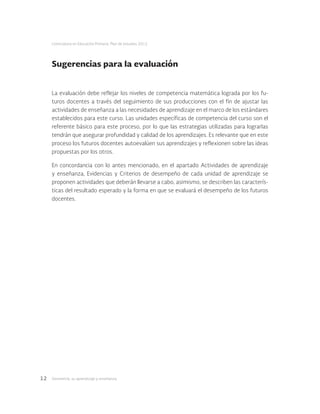 Geometría: su aprendizaje y enseñanza12
Licenciatura en Educación Primaria. Plan de estudios 2012
Sugerencias para la evaluación
La evaluación debe reflejar los niveles de competencia matemática lograda por los fu-
turos docentes a través del seguimiento de sus producciones con el fin de ajustar las
actividades de enseñanza a las necesidades de aprendizaje en el marco de los estándares
establecidos para este curso. Las unidades específicas de competencia del curso son el
referente básico para este proceso, por lo que las estrategias utilizadas para lograrlas
tendrán que asegurar profundidad y calidad de los aprendizajes. Es relevante que en este
proceso los futuros docentes autoevalúen sus aprendizajes y reflexionen sobre las ideas
propuestas por los otros.
En concordancia con lo antes mencionado, en el apartado Actividades de aprendizaje
y enseñanza, Evidencias y Criterios de desempeño de cada unidad de aprendizaje se
proponen actividades que deberán llevarse a cabo, asimismo, se describen las caracterís-
ticas del resultado esperado y la forma en que se evaluará el desempeño de los futuros
docentes.
 