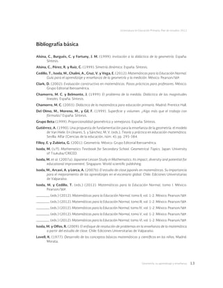 Geometría: su aprendizaje y enseñanza 13
Licenciatura en Educación Primaria. Plan de estudios 2012
Bibliografía básica
Alsina, C., Burgués, C. y Fortuny, J. M. (1999). Invitación a la didáctica de la geometría. España:
Síntesis.
Alsina, C., Pérez, R. y Ruiz, C. (1999). Simetría dinámica. España: Síntesis.
Cedillo, T., Isoda, M., Chalini, A., Cruz, V. y Vega, E. (2012). Matemáticas para la Educación Normal.
Guía para el aprendizaje y enseñanza de la geometría y la medición. México: Pearson/sep.
Clark, D. (2002). Evaluación constructiva en matemáticas. Pasos prácticos para profesores. México:
Grupo Editorial Iberoamérica.
Chamorro, M. C. y Belmonte, J. (1999). El problema de la medida. Didáctica de las magnitudes
lineales. España: Síntesis.
Chamorro, M. C. (2003). Didáctica de la matemática para educación primaria. Madrid: Prentice Hall.
Del Olmo, M., Moreno, M., y Gil, F. (1999). Superficie y volumen. ¿Algo más que el trabajo con
fórmulas? España: Síntesis.
Grupo Beta (1999). Proporcionalidad geométrica y semejanza. España: Síntesis.
Gutiérrez, A. (1990). Una propuesta de fundamentación para la enseñanza de la geometría: el modelo
de Van Hiele. En Llinares, S. y Sánchez, M. V. (eds.), Teoría y práctica en educación matemática.
Sevilla: Alfar (Ciencias de la educación, núm. 4), pp. 295-384.
Filloy, E. y Zubieta, G. (2001). Geometría. México: Grupo Editorial Iberoamérica.
Isoda, M. (s/f). Mathematics Textbook for Secondary School. Geometrical Topics. Japan: University
of Tsukuba/CRICED.
Isoda, M. et al. (2007a). Japanese Lesson Study in Mathematics. Its impact, diversity and potential for
educational improvement. Singapure: World scientific publishing.
Isoda, M., Arcavi, A. y Lorca, A. (2007b). El estudio de clase japonés en matemáticas. Su importancia
para el mejoramiento de los aprendizajes en el escenario global. Chile: Ediciones Universitarias
de Valparaíso.
Isoda, M. y Cedillo, T. (eds.) (2012). Matemáticas para la Educación Normal, tomo I. México:
Pearson/sep.
(eds.) (2012). Matemáticas para la Educación Normal, tomo II, vol. 1-2. México: Pearson/sep.
(eds.) (2012). Matemáticas para la Educación Normal, tomo III, vol. 1-2. México: Pearson/sep.
(eds.) (2012). Matemáticas para la Educación Normal, tomo IV, vol. 1-2. México: Pearson/sep.
(eds.) (2012). Matemáticas para la Educación Normal, tomo V, vol. 1-2. México: Pearson/sep.
(eds.) (2012). Matemáticas para la Educación Normal, tomo VI, vol. 1-2. México: Pearson/sep.
Isoda, M. y Olfos, R. (2009). El enfoque de resolución de problemas en la enseñanza de la matemática
a partir del estudio de clase. Chile: Ediciones Universitarias de Valparaíso.
Lovell, K. (1977). Desarrollo de los conceptos básicos matemáticos y científicos en los niños. Madrid:
Morata.
 