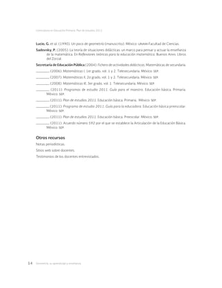 Geometría: su aprendizaje y enseñanza14
Licenciatura en Educación Primaria. Plan de estudios 2012
Lucio, G. et al. (1990). Un poco de geometría (manuscrito). México: unam-Facultad de Ciencias.
Sadovsky, P. (2005). La teoría de situaciones didácticas: un marco para pensar y actuar la enseñanza
de la matemática. En Reflexiones teóricas para la educación matemática. Buenos Aires: Libros
del Zorzal.
Secretaría de Educación Pública (2004). Fichero de actividades didácticas. Matemáticas de secundaria.
(2006). Matemáticas I, 1er grado, vol. 1 y 2. Telesecundaria. México: sep.
(2007). Matemáticas II, 2o grado, vol. 1 y 2. Telesecundaria. México: sep.
(2008). Matemáticas III, 3er grado, vol. 1. Telesecundaria. México: sep.
(2011). Programas de estudio 2011. Guía para el maestro. Educación básica. Primaria.
México: sep.
(2011). Plan de estudios 2011. Educación básica. Primaria. México: sep.
(2011). Programa de estudio 2011. Guía para la educadora. Educación básica preescolar.
México: sep.
(2011). Plan de estudios 2011. Educación básica. Preescolar. México: sep.
(2011). Acuerdo número 592 por el que se establece la Articulación de la Educación Básica.
México: sep.
Otros recursos
Notas periodísticas.
Sitios web sobre docentes.
Testimonios de los docentes entrevistados.
 