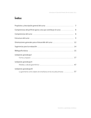Geometría: su aprendizaje y enseñanza
Licenciatura en Educación Primaria. Plan de estudios 2012
Propósitos y descripción general del curso
Competencias del perfil de egreso a las que contribuye el curso
Competencias del curso
Estructura del curso
Orientaciones generales para el desarrollo del curso
Sugerencias para la evaluación
Bibliografía básica
Unidad de aprendizaje I
Forma y espacio
Unidad de aprendizaje II
Medida y cálculo geométrico
Unidad de aprendizaje III
La geometría como objeto de enseñanza en la escuela primaria
7
8
8
9
12
14
15
17
47
57
Índice
 