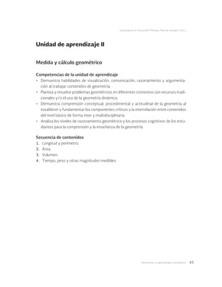 Geometría: su aprendizaje y enseñanza 45
Licenciatura en Educación Primaria. Plan de estudios 2012
Medida y cálculo geométrico
Competencias de la unidad de aprendizaje
•	 Demuestra habilidades de visualización, comunicación, razonamiento y argumenta-
ción al trabajar contenidos de geometría.
•	 Plantea y resuelve problemas geométricos en diferentes contextos con recursos tradi-
cionales y/o el uso de la geometría dinámica.
•	 Demuestra comprensión conceptual, procedimental y actitudinal de la geometría al
establecer y fundamentar los componentes críticos y la interrelación entre contenidos
del nivel básico de forma inter y multidisciplinaria.
•	 Analiza los niveles de razonamiento geométrico y los procesos cognitivos de los estu-
diantes para la comprensión y la enseñanza de la geometría.
Secuencia de contenidos
1.	 Longitud y perímetro.
2.	 Área.
3.	 Volumen.
4.	 Tiempo, peso y otras magnitudes medibles.
Unidad de aprendizaje II
 