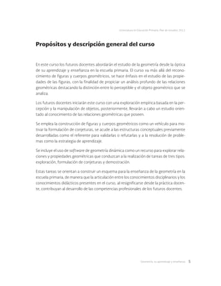 Geometría: su aprendizaje y enseñanza 5
Licenciatura en Educación Primaria. Plan de estudios 2012
Propósitos y descripción general del curso
En este curso los futuros docentes abordarán el estudio de la geometría desde la óptica
de su aprendizaje y enseñanza en la escuela primaria. El curso va más allá del recono-
cimiento de figuras y cuerpos geométricos, se hace énfasis en el estudio de las propie-
dades de las figuras, con la finalidad de propiciar un análisis profundo de las relaciones
geométricas destacando la distinción entre lo perceptible y el objeto geométrico que se
analiza.
Los futuros docentes iniciarán este curso con una exploración empírica basada en la per-
cepción y la manipulación de objetos, posteriormente, llevarán a cabo un estudio orien-
tado al conocimiento de las relaciones geométricas que poseen.
Se emplea la construcción de figuras y cuerpos geométricos como un vehículo para mo-
tivar la formulación de conjeturas, se acude a las estructuras conceptuales previamente
desarrolladas como el referente para validarlas o refutarlas y a la resolución de proble-
mas como la estrategia de aprendizaje.
Se incluye el uso de software de geometría dinámica como un recurso para explorar rela-
ciones y propiedades geométricas que conduzcan a la realización de tareas de tres tipos:
exploración, formulación de conjeturas y demostración.
Estas tareas se orientan a construir un esquema para la enseñanza de la geometría en la
escuela primaria, de manera que la articulación entre los conocimientos disciplinarios y los
conocimientos didácticos presentes en el curso, al resignificarse desde la práctica docen-
te, contribuyan al desarrollo de las competencias profesionales de los futuros docentes.
 